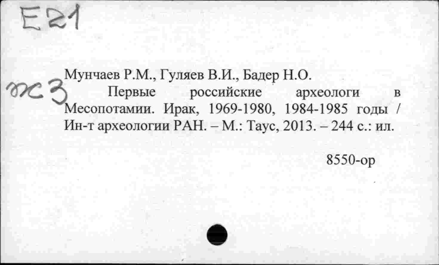 ﻿
Мунчаев Р.М., Гуляев В.И., Бадер Н.О.
) Первые российские археологи в Месопотамии. Ирак, 1969-1980, 1984-1985 годы / Ин-т археологии РАН. - М.: Таус, 2013. - 244 с.: ил.
8550-ор